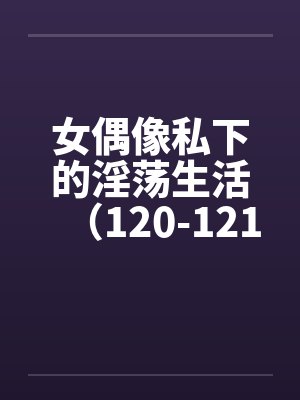 女偶像私下的淫荡生活（120-121）by佚名笔趣阁无弹窗