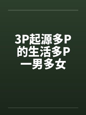 3P起源多P的生活多P一男多女笔趣阁无弹窗