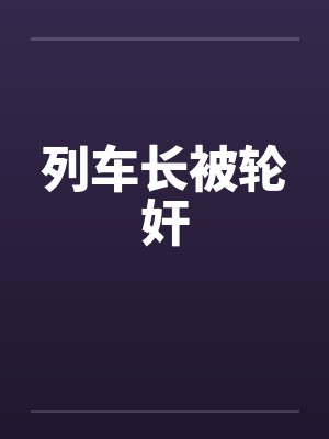 列车长被轮奸笔趣阁无弹窗