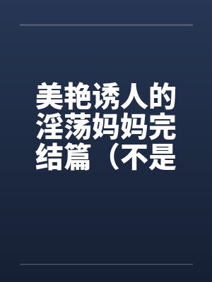 美艳诱人的淫荡妈妈完结篇（不是蓝菲菲）