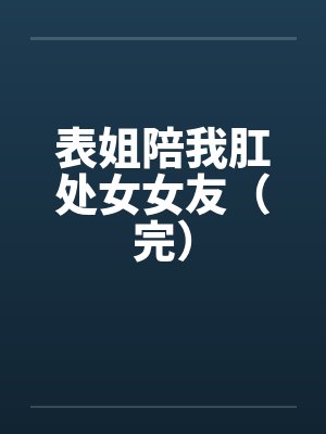 表姐陪我肛处女女友（完）笔趣阁无弹窗