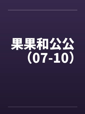 果果和公公（07-10）by佚名笔趣阁无弹窗