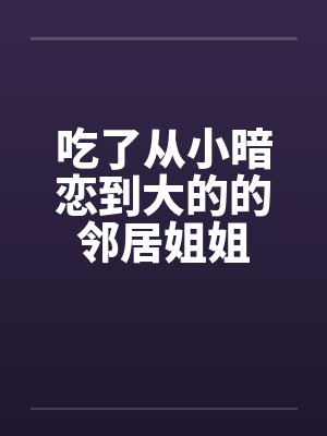 吃了从小暗恋到大的的邻居姐姐