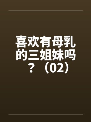 喜欢有母乳的三姐妹吗？（02）