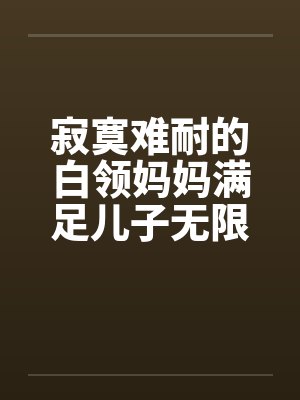 寂寞难耐的白领妈妈满足儿子无限的欲望全本by佚名