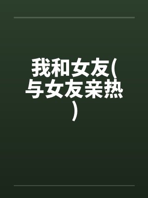 我和女友(与女友亲热)笔趣阁无弹窗