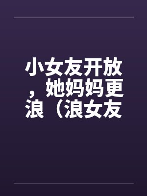 小女友开放，她妈妈更浪（浪女友,浪丈母娘）by佚名笔趣阁无弹窗