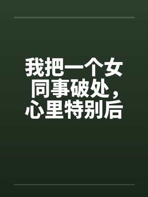 我把一个女同事破处，心里特别后悔笔趣阁无弹窗