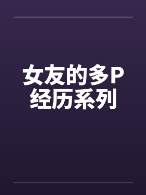 女友的多P经历系列笔趣阁无弹窗
