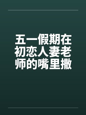 五一假期在初恋人妻老师的嘴里撒尿by佚名笔趣阁无弹窗
