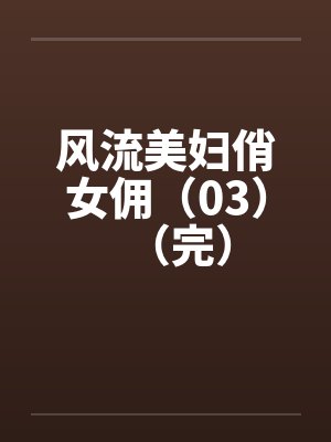 风流美妇俏女佣（03）（完）笔趣阁无弹窗