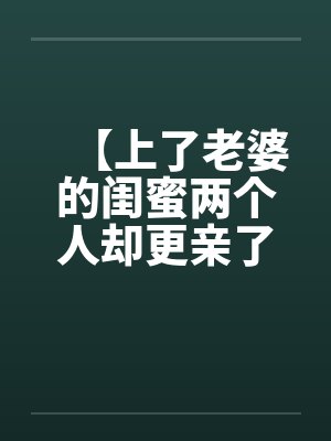 【上了老婆的闺蜜两个人却更亲了】by佚名笔趣阁无弹窗