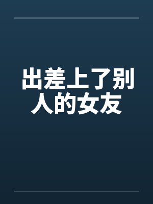 出差上了别人的女友笔趣阁无弹窗