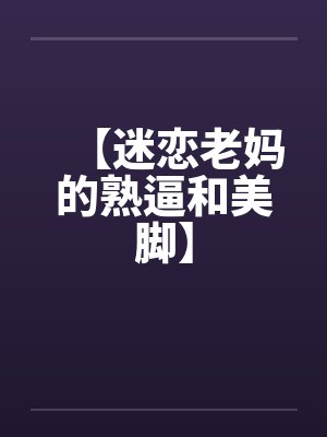【迷恋老妈的熟逼和美脚】by佚名笔趣阁无弹窗