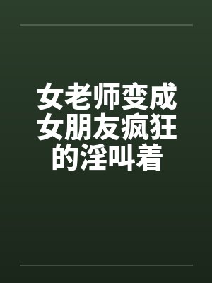 女老师变成女朋友疯狂的淫叫着by佚名