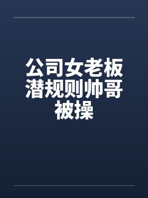公司女老板潜规则帅哥被操笔趣阁无弹窗