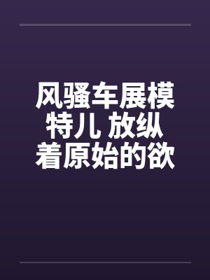 风骚车展模特儿 放纵着原始的欲望笔趣阁无弹窗