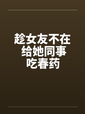趁女友不在 给她同事吃春药