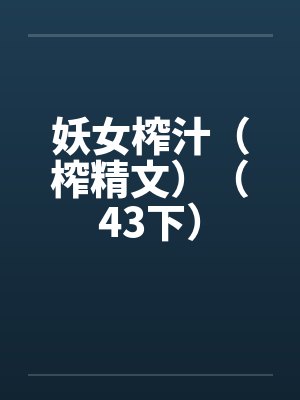 妖女榨汁(榨精文)(43下)笔趣阁无弹窗