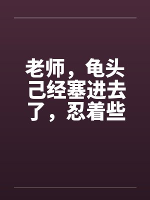老师,龟头己经塞进去了,忍着些by佚名笔趣阁无弹窗