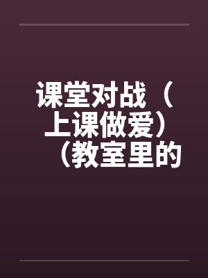 课堂对战（上课做爱）（教室里的做爱）