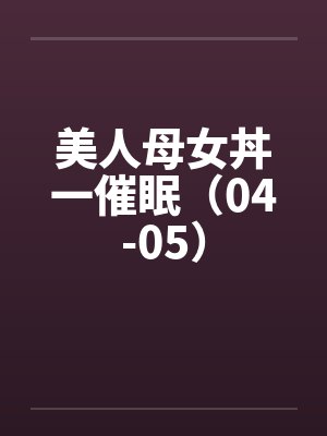 美人母女丼一催眠（04-05）笔趣阁无弹窗