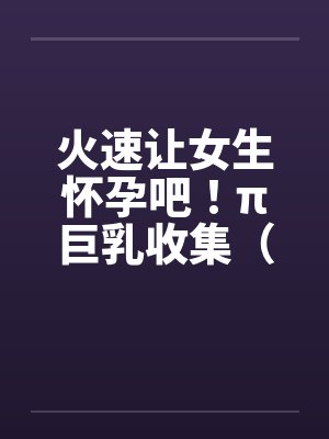 火速让女生怀孕吧！π巨乳收集（07）by佚名笔趣阁无弹窗