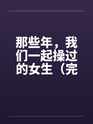 那些年，我们一起操过的女生（完）笔趣阁无弹窗