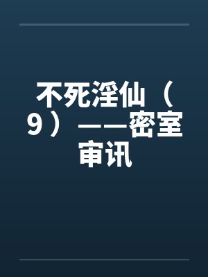 不死淫仙（9 ）——密室审讯by佚名笔趣阁无弹窗