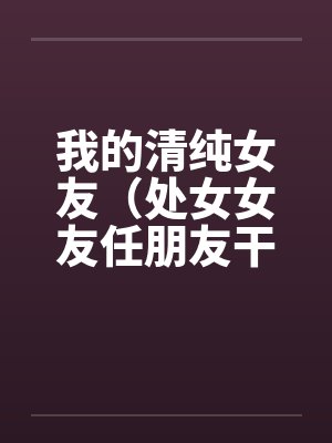 我的清纯女友（处女女友任朋友干）（图文）笔趣阁无弹窗