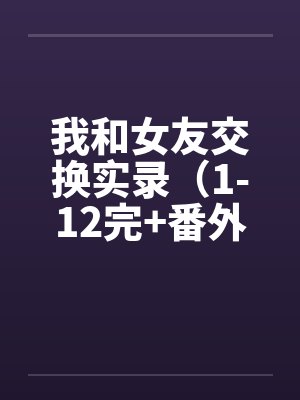 我和女友交换实录（1-12完+番外）by佚名笔趣阁无弹窗