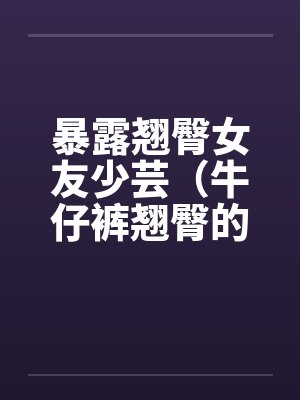 暴露翘臀女友少芸（牛仔裤翘臀的诱惑）（第1-7章）