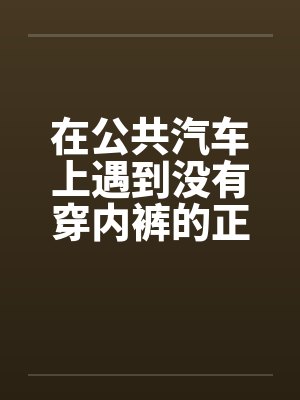 在公共汽车上遇到没有穿内裤的正妹by佚名笔趣阁无弹窗