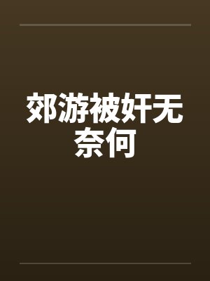 郊游被奸无奈何by佚名笔趣阁无弹窗