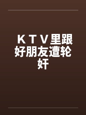 KTV里跟好朋友遭轮奸笔趣阁无弹窗
