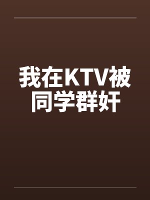我在KTV被同学群奸笔趣阁无弹窗