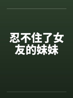 忍不住了女友的妹妹笔趣阁无弹窗