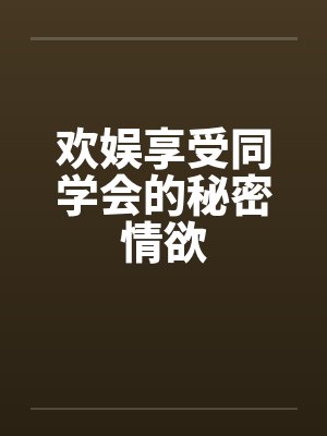 欢娱享受同学会的秘密情欲笔趣阁无弹窗