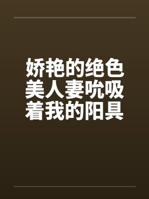 娇艳的绝色美人妻吮吸着我的阳具