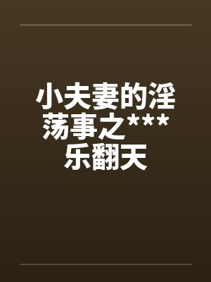 小夫妻的淫荡事之***乐翻天笔趣阁无弹窗
