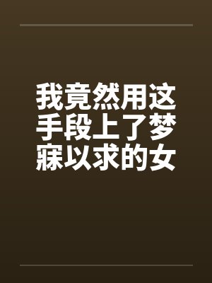 我竟然用这手段上了梦寐以求的女人全