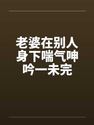 老婆在别人身下喘气呻吟一未完笔趣阁无弹窗