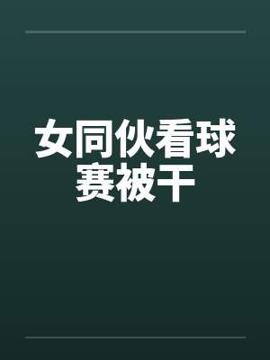 女同伙看球赛被干by佚名笔趣阁无弹窗