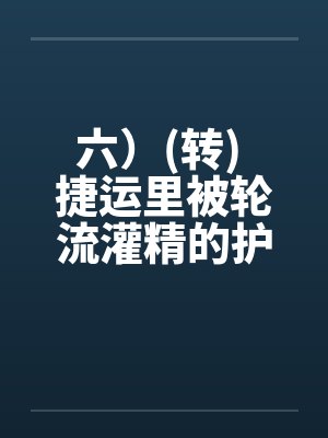 六)(转) 捷运里被轮流灌精的护士玩具,性玩具的体力训练机(转)by佚名笔趣阁无弹窗