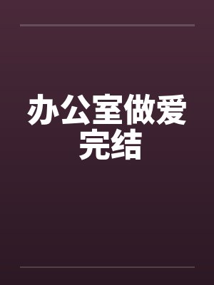 办公室做爱 完结by佚名笔趣阁无弹窗
