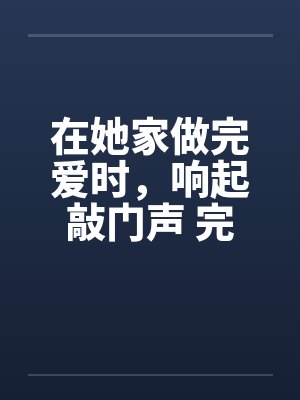 在她家做完爱时,响起敲门声 完结by佚名