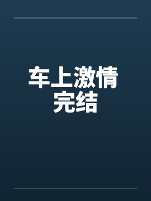 车上激情 完结by佚名笔趣阁无弹窗