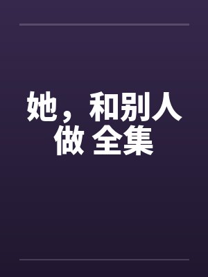 她，和别人做 全集笔趣阁无弹窗