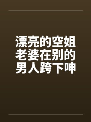 漂亮的空姐老婆在别的男人跨下呻吟by佚名笔趣阁无弹窗