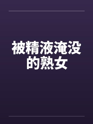 被精液淹没的熟女by佚名笔趣阁无弹窗